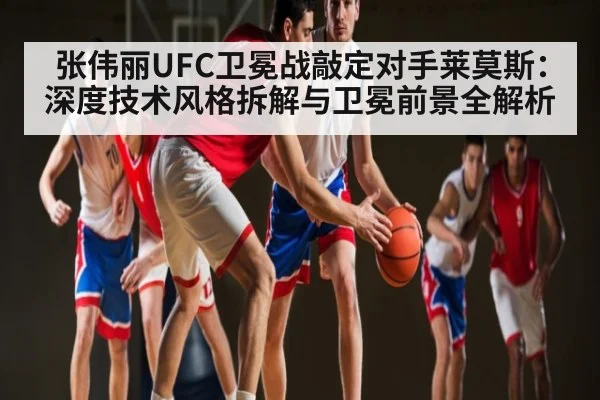 张伟丽UFC卫冕战敲定对手莱莫斯：深度技术风格拆解与卫冕前景全解析