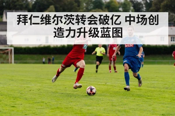 拜仁维尔茨转会破亿 中场创造力升级蓝图